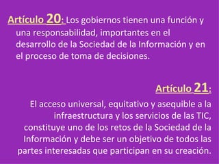 Artículo  20 :  Los gobiernos tienen una función y una responsabilidad, importantes en el desarrollo de la Sociedad de la Información y en el proceso de toma de decisiones. Artículo   21 : El acceso universal, equitativo y asequible a la infraestructura y los servicios de las TIC, constituye uno de los retos de la Sociedad de la Información y debe ser un objetivo de todos las partes interesadas que participan en su creación.   