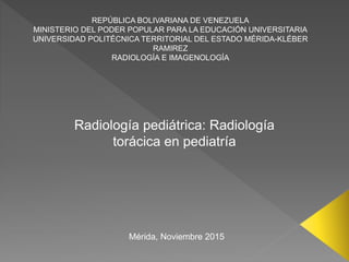 REPÚBLICA BOLIVARIANA DE VENEZUELA
MINISTERIO DEL PODER POPULAR PARA LA EDUCACIÓN UNIVERSITARIA
UNIVERSIDAD POLITÉCNICA TERRITORIAL DEL ESTADO MÉRIDA-KLÉBER
RAMIREZ
RADIOLOGÍA E IMAGENOLOGÍA
Radiología pediátrica: Radiología
torácica en pediatría
Mérida, Noviembre 2015
 
