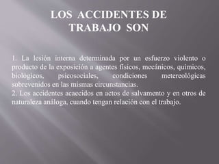 LOS ACCIDENTES DE
TRABAJO SON
1. La lesión interna determinada por un esfuerzo violento o
producto de la exposición a agentes físicos, mecánicos, químicos,
biológicos, psicosociales, condiciones metereológicas
sobrevenidos en las mismas circunstancias.
2. Los accidentes acaecidos en actos de salvamento y en otros de
naturaleza análoga, cuando tengan relación con el trabajo.
 