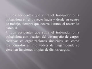 3. Los accidentes que sufra el trabajador o la
trabajadora en el trayecto hacia y desde su centro
de trabajo, siempre que ocurra durante el recorrido
habitual.
4. Los accidentes que sufra el trabajador o la
trabajadora con ocasión del desempeño de cargos
electivos en organizaciones sindicales, así como
los ocurridos al ir o volver del lugar donde se
ejerciten funciones propias de dichos cargos.
 