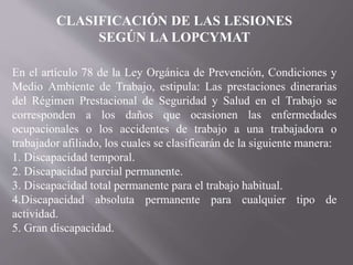 En el artículo 78 de la Ley Orgánica de Prevención, Condiciones y
Medio Ambiente de Trabajo, estipula: Las prestaciones dinerarias
del Régimen Prestacional de Seguridad y Salud en el Trabajo se
corresponden a los daños que ocasionen las enfermedades
ocupacionales o los accidentes de trabajo a una trabajadora o
trabajador afiliado, los cuales se clasificarán de la siguiente manera:
1. Discapacidad temporal.
2. Discapacidad parcial permanente.
3. Discapacidad total permanente para el trabajo habitual.
4.Discapacidad absoluta permanente para cualquier tipo de
actividad.
5. Gran discapacidad.
CLASIFICACIÓN DE LAS LESIONES
SEGÚN LA LOPCYMAT
 