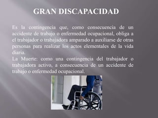GRAN DISCAPACIDAD
Es la contingencia que, como consecuencia de un
accidente de trabajo o enfermedad ocupacional, obliga a
el trabajador o trabajadora amparado a auxiliarse de otras
personas para realizar los actos elementales de la vida
diaria.
La Muerte: como una contingencia del trabajador o
trabajadora activo, a consecuencia de un accidente de
trabajo o enfermedad ocupacional.
 
