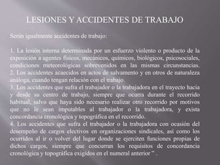 LESIONES Y ACCIDENTES DE TRABAJO
Serán igualmente accidentes de trabajo:
1. La lesión interna determinada por un esfuerzo violento o producto de la
exposición a agentes físicos, mecánicos, químicos, biológicos, psicosociales,
condiciones meteorológicas sobrevenidos en las mismas circunstancias.
2. Los accidentes acaecidos en actos de salvamento y en otros de naturaleza
análoga, cuando tengan relación con el trabajo.
3. Los accidentes que sufra el trabajador o la trabajadora en el trayecto hacia
y desde su centro de trabajo, siempre que ocurra durante el recorrido
habitual, salvo que haya sido necesario realizar otro recorrido por motivos
que no le sean imputables al trabajador o la trabajadora, y exista
concordancia cronológica y topográfica en el recorrido.
4. Los accidentes que sufra el trabajador o la trabajadora con ocasión del
desempeño de cargos electivos en organizaciones sindicales, así como los
ocurridos al ir o volver del lugar donde se ejerciten funciones propias de
dichos cargos, siempre que concurran los requisitos de concordancia
cronológica y topográfica exigidos en el numeral anterior ” .
 