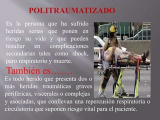 Es la persona que ha sufrido
heridas serias que ponen en
riesgo su vida y que pueden
resultar en complicaciones
secundarias tales como shock,
paro respiratorio y muerte.
También es…….
POLITRAUMATIZADO
Es todo herido que presenta dos o
más heridas traumáticas graves
periféricas, viscerales o complejas
y asociadas, que conllevan una repercusión respiratoria o
circulatoria que suponen riesgo vital para el paciente.
 