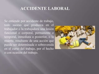 Se entiende por accidente de trabajo,
todo suceso que produzca en el
trabajador o la trabajadora una lesión
funcional o corporal, permanente o
temporal, inmediata o posterior, o la
muerte, resultante de una acción que
pueda ser determinada o sobrevenida
en el curso del trabajo, por el hecho
o con ocasión del trabajo.
ACCIDENTE LABORAL
 