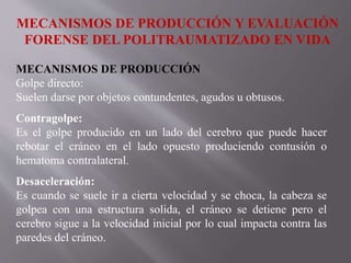 MECANISMOS DE PRODUCCIÓN Y EVALUACIÓN
FORENSE DEL POLITRAUMATIZADO EN VIDA
MECANISMOS DE PRODUCCIÓN
Golpe directo:
Suelen darse por objetos contundentes, agudos u obtusos.
Contragolpe:
Es el golpe producido en un lado del cerebro que puede hacer
rebotar el cráneo en el lado opuesto produciendo contusión o
hematoma contralateral.
Desaceleración:
Es cuando se suele ir a cierta velocidad y se choca, la cabeza se
golpea con una estructura solida, el cráneo se detiene pero el
cerebro sigue a la velocidad inicial por lo cual impacta contra las
paredes del cráneo.
 