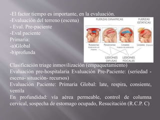 -El factor tiempo es importante, en la evaluación.
-Evaluación del terreno (escena)
- Eval. Pre-paciente
-Eval paciente
Primaria:
-a)Global
-b)profunda
Clasificación triage inmovilización (empaquetamiento)
Evaluación pre-hospitalaria Evaluación Pre-Paciente: (seriedad -
escena- situación- recursos)
Evaluación Paciente: Primaria Global: late, respira, consiente,
ventila
En profundidad: vía aérea permeable, control de columna
cervical, sospecha de estomago ocupado, Resucitación (R.C.P. C)
 