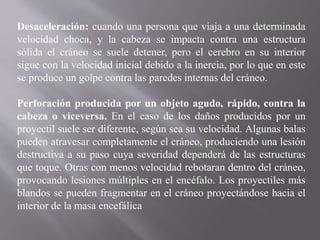 Desaceleración: cuando una persona que viaja a una determinada
velocidad choca, y la cabeza se impacta contra una estructura
sólida el cráneo se suele detener, pero el cerebro en su interior
sigue con la velocidad inicial debido a la inercia, por lo que en este
se produce un golpe contra las paredes internas del cráneo.
Perforación producida por un objeto agudo, rápido, contra la
cabeza o viceversa. En el caso de los daños producidos por un
proyectil suele ser diferente, según sea su velocidad. Algunas balas
pueden atravesar completamente el cráneo, produciendo una lesión
destructiva a su paso cuya severidad dependerá de las estructuras
que toque. Otras con menos velocidad rebotaran dentro del cráneo,
provocando lesiones múltiples en el encéfalo. Los proyectiles más
blandos se pueden fragmentar en el cráneo proyectándose hacia el
interior de la masa encefálica
 