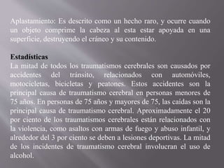Aplastamiento: Es descrito como un hecho raro, y ocurre cuando
un objeto comprime la cabeza al esta estar apoyada en una
superficie, destruyendo el cráneo y su contenido.
Estadísticas
La mitad de todos los traumatismos cerebrales son causados por
accidentes del tránsito, relacionados con automóviles,
motocicletas, bicicletas y peatones. Estos accidentes son la
principal causa de traumatismo cerebral en personas menores de
75 años. En personas de 75 años y mayores de 75, las caídas son la
principal causa de traumatismo cerebral. Aproximadamente el 20
por ciento de los traumatismos cerebrales están relacionados con
la violencia, como asaltos con armas de fuego y abuso infantil, y
alrededor del 3 por ciento se deben a lesiones deportivas. La mitad
de los incidentes de traumatismo cerebral involucran el uso de
alcohol.
 