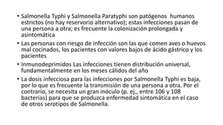 • Salmonella Typhi y Salmonella Paratyphi son patógenos humanos
estrictos (no hay reservorio alternativo); estas infecciones pasan de
una persona a otra; es frecuente la colonización prolongada y
asintomática
• Las personas con riesgo de infección son las que comen aves o huevos
mal cocinados, los pacientes con valores bajos de ácido gástrico y los
pacientes
• Inmunodeprimidos Las infecciones tienen distribución universal,
fundamentalmente en los meses cálidos del año
• La dosis infecciosa para las infecciones por Salmonella Typhi es baja,
por lo que es frecuente la transmisión de una persona a otra. Por el
contrario, se necesita un gran inóculo (p. ej., entre 106 y 108
bacterias) para que se produzca enfermedad sintomática en el caso
de otros serotipos de Salmonella.
 