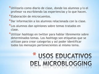 Utilizarlo como diario de clase, donde los alumnos y/o el profesor va escribiendo las experiencias y lo que hacen.Elaboración de microcuentos.Dar información a los alumnos relacionada con la clase.Los alumnos dan opiniones sobre temas tratados en clase.Utilizar hashtags en twitter para hablar libremente sobre determinados temas. Los hashtags son etiquetas que se utilizan para crear categorías y así poder identificar todos los mensajes pertenecientes al mismo tema. USOS EDUCATIVOS DEL MICROBLOGGING