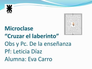 Microclase 
“Cruzar el laberinto” 
Obs y Pc. De la enseñanza 
Pf: Leticia Díaz 
Alumna: Eva Carro 
 