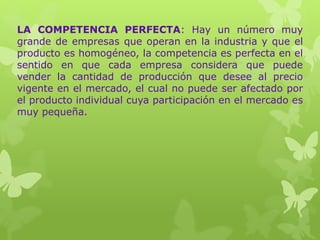 LA COMPETENCIA PERFECTA: Hay un número muy
grande de empresas que operan en la industria y que el
producto es homogéneo, la competencia es perfecta en el
sentido en que cada empresa considera que puede
vender la cantidad de producción que desee al precio
vigente en el mercado, el cual no puede ser afectado por
el producto individual cuya participación en el mercado es
muy pequeña.
 