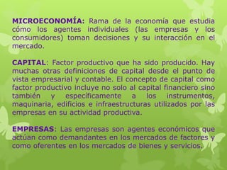 MICROECONOMÍA: Rama de la economía que estudia
cómo los agentes individuales (las empresas y los
consumidores) toman decisiones y su interacción en el
mercado.
CAPITAL: Factor productivo que ha sido producido. Hay
muchas otras definiciones de capital desde el punto de
vista empresarial y contable. El concepto de capital como
factor productivo incluye no solo al capital financiero sino
también y específicamente a los instrumentos,
maquinaria, edificios e infraestructuras utilizados por las
empresas en su actividad productiva.
EMPRESAS: Las empresas son agentes económicos que
actúan como demandantes en los mercados de factores y
como oferentes en los mercados de bienes y servicios.
 
