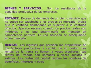 BIENES Y SERVICIOS: Son los resultados de la
actividad productiva de las empresas.
ESCASEZ: Exceso de demanda de un bien o servicio que
no puede ser satisfecha a los precios de mercado. Indica
que la cantidad demandada es superior a la cantidad
ofrecida. Aparece escasez cuando los precios reales son
inferiores a los que determinaría un mercado en
competencia perfecta. Es una situación de desequilibrio
en un mercado.
RENTAS: Los ingresos que perciben los propietarios de
los factores productivos a cambio de su cesión. Las
rentas de la tierra se llaman a veces alquileres. Las
rentas del trabajo son llamadas a veces sueldos o
salarios. Las rentas del capital reciben los nombres de
beneficios, intereses y otros
 