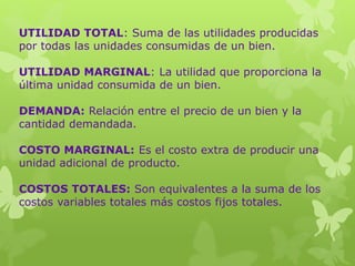 UTILIDAD TOTAL: Suma de las utilidades producidas
por todas las unidades consumidas de un bien.
UTILIDAD MARGINAL: La utilidad que proporciona la
última unidad consumida de un bien.
DEMANDA: Relación entre el precio de un bien y la
cantidad demandada.
COSTO MARGINAL: Es el costo extra de producir una
unidad adicional de producto.
COSTOS TOTALES: Son equivalentes a la suma de los
costos variables totales más costos fijos totales.
 