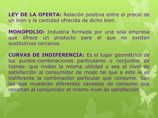 LEY DE LA OFERTA: Relación positiva entre el precio de
un bien y la cantidad ofrecida de dicho bien.
MONOPOLIO: Industria formada por una sola empresa
que ofrece un producto para el que no existen
sustitutivos cercanos.
CURVAS DE INDIFERENCIA: Es el lugar geométrico de
los puntos-combinaciones particulares o conjuntos de
bienes- que rinden la misma utilidad o sea el nivel de
satisfacción al consumidor de modo tal que a este le es
indiferente la combinación particular que consume. Son
las que muestran diferentes canastas de consumo que
reportan al consumidor el mismo nivel de satisfacción.
 