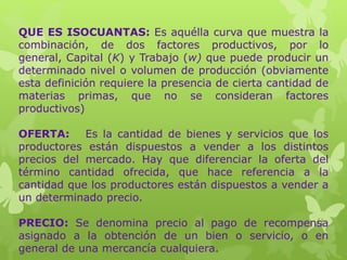 QUE ES ISOCUANTAS: Es aquélla curva que muestra la
combinación, de dos factores productivos, por lo
general, Capital (K) y Trabajo (w) que puede producir un
determinado nivel o volumen de producción (obviamente
esta definición requiere la presencia de cierta cantidad de
materias primas, que no se consideran factores
productivos)
OFERTA: Es la cantidad de bienes y servicios que los
productores están dispuestos a vender a los distintos
precios del mercado. Hay que diferenciar la oferta del
término cantidad ofrecida, que hace referencia a la
cantidad que los productores están dispuestos a vender a
un determinado precio.
PRECIO: Se denomina precio al pago de recompensa
asignado a la obtención de un bien o servicio, o en
general de una mercancía cualquiera.
 