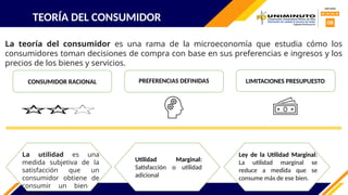 TEORÍA DEL CONSUMIDOR
La teoría del consumidor es una rama de la microeconomía que estudia cómo los
consumidores toman decisiones de compra con base en sus preferencias e ingresos y los
precios de los bienes y servicios.
CONSUMIDOR RACIONAL PREFERENCIAS DEFINIDAS LIMITACIONES PRESUPUESTO
La utilidad es una
medida subjetiva de la
satisfacción que un
consumidor obtiene de
consumir un bien o
Ley de la Utilidad Marginal:
La utilidad marginal se
reduce a medida que se
consume más de ese bien.
Utilidad Marginal:
Satisfacción o utilidad
adicional
 