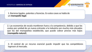 MONOPOLIO- BARRERAS DE ENTRADA
1. Barreras legales, patentes y licencias. En estos casos se habla de
un monopolio legal.
2. Las economías de escala mantienen fuera a la competencia, debido a que los
costos por unidad de un nuevo entrante a la industria son mucho más elevados
que los del monopolista establecido, que puede cobrar precios más bajos
(monopolio natural).
3. El control de un recurso esencial puede impedir que los competidores
ingresen al mercado.
 