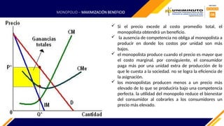  Si el precio excede al costo promedio total, el
monopolista obtendrá un beneficio.
 la ausencia de competencia no obliga al monopolista a
producir en donde los costos por unidad son más
bajos.
 el monopolista produce cuando el precio es mayor que
el costo marginal. por consiguiente, el consumidor
paga más por una unidad extra de producción de lo
que le cuesta a la sociedad. no se logra la eficiencia de
la asignación.
 los monopolistas producen menos a un precio más
elevado de lo que se produciría bajo una competencia
perfecta. la utilidad del monopolio reduce el bienestar
del consumidor al cobrarles a los consumidores un
precio más elevado.
MONOPOLIO – MAXIMIZACIÓN BENEFICIO
 