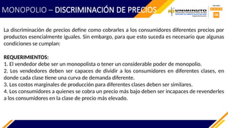 La discriminación de precios define como cobrarles a los consumidores diferentes precios por
productos esencialmente iguales. Sin embargo, para que esto suceda es necesario que algunas
condiciones se cumplan:
REQUERIMIENTOS:
1. El vendedor debe ser un monopolista o tener un considerable poder de monopolio.
2. Los vendedores deben ser capaces de dividir a los consumidores en diferentes clases, en
donde cada clase tiene una curva de demanda diferente.
3. Los costos marginales de producción para diferentes clases deben ser similares.
4. Los consumidores a quienes se cobra un precio más bajo deben ser incapaces de revenderles
a los consumidores en la clase de precio más elevado.
MONOPOLIO – DISCRIMINACIÓN DE PRECIOS
 