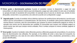  Primer grado o discriminación perfecta: Cuando el vendedor conoce la disposición a pagar de cada
consumidor y le cobra el precio máximo que está dispuesto a pagar por cada unidad. En este caso, el vendedor
se apropia de todo el excedente del consumidor. Un ejemplo sería el caso de un doctor que, siendo el único
del pueblo, conoce bien a sus pacientes y les cobra de acuerdo con su disposición a pagar.
 Segundo grado: Cuando el vendedor ofrece distintas opciones de combinaciones del producto o servicio para
inducir que los consumidores se autoseleccionen. De esta forma, el vendedor cobra precios distintos por los
mismos bienes o servicios, pero los consumidores que compran la misma combinación pagarán lo mismo. El
ejemplo más común son los descuentos por cantidad. El consumidor que compra más unidades pagará un
precio menor que otro que compra menos unidades. Pero si ambos compran la misma cantidad, pagarán el
mismo precio.
 Tercer grado: Cuando el vendedor cobra diferentes precios a diferentes grupos de consumidores. Es uno de los
tipos de discriminación más utilizados. Por ejemplo, en los billetes de avión y otros tipos de transporte, las
compañías telefónicas y las salas de cine cobran diferentes precios a niños, estudiantes, pensionistas y otros
grupos identificables.
MONOPOLIO – DISCRIMINACIÓN DE PRECIOS
 