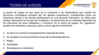 TEORÍA DE JUEGOS
La teoría de juegos es una rama de la economía y las matemáticas que estudia las
decisiones estratégicas tomadas por los agentes económicos, considerando cómo sus
elecciones afectan a los demás participantes en una situación interactiva. Se utiliza para
analizar situaciones en las que los resultados y las decisiones de un individuo dependen de
las elecciones de otros individuos, y viceversa. En la teoría de juegos, los "jugadores"
pueden ser individuos, empresas, países u otros agentes económicos.
1. Se toma en cuenta el comportamiento esperado de otros.
2. Se considera el reconocimiento mutuo de la interdependencia.
3. Reglas
4. Estrategias
5. Recompensas o resultados
 