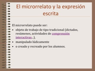 El microrrelato y la expresión
escrita
El microrrelato puede ser:
• objeto de trabajo de tipo tradicional (dictados,
resúmenes, actividades de comprensión
interactivas...),
• manipulado lúdicamente
• o creado y recreado por los alumnos.
 