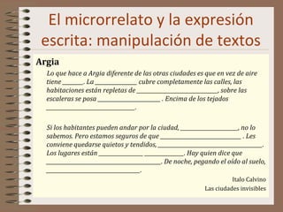 El microrrelato y la expresión
escrita: manipulación de textos
Argia
Lo que hace a Argia diferente de las otras ciudades es que en vez de aire
tiene ________. La ________________ cubre completamente las calles, las
habitaciones están repletas de _______________________________, sobre las
escaleras se posa ________________________ . Encima de los tejados
__________________________________.
Si los habitantes pueden andar por la ciudad, ______________________, no lo
sabemos. Pero estamos seguros de que _______________________________ . Les
conviene quedarse quietos y tendidos, ________________________________________.
Los lugares están _________________ _______________. Hay quien dice que
____________________________________________. De noche, pegando el oído al suelo,
____________________________________.
Italo Calvino
Las ciudades invisibles
 