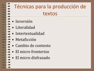 Técnicas para la producción de
textos
• Inversión
• Literalidad
• Intertextualidad
• Metaficción
• Cambio de contexto
• El micro fronterizo
• El micro disfrazado
 