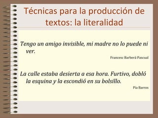 Técnicas para la producción de
textos: la literalidad
Tengo un amigo invisible, mi madre no lo puede ni
ver.
Francesc Barberá Pascual
La calle estaba desierta a esa hora. Furtivo, dobló
la esquina y la escondió en su bolsillo.
Pía Barros
 