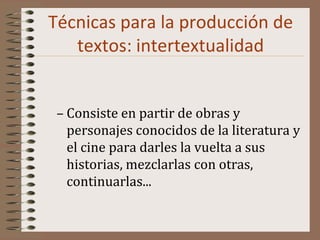 Técnicas para la producción de
textos: intertextualidad
– Consiste en partir de obras y
personajes conocidos de la literatura y
el cine para darles la vuelta a sus
historias, mezclarlas con otras,
continuarlas...
 