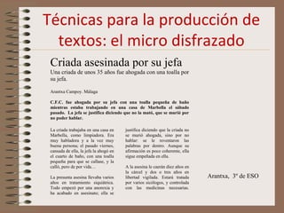 Técnicas para la producción de
textos: el micro disfrazado
Criada asesinada por su jefa
Una criada de unos 35 años fue ahogada con una toalla por
su jefa.
Arantxa Campoy. Málaga
C.F.C. fue ahogada por su jefa con una toalla pequeña de baño
mientras estaba trabajando en una casa de Marbella el sábado
pasado. La jefa se justifica diciendo que no la mató, que se murió por
no poder hablar.
La criada trabajaba en una casa en
Marbella, como limpiadora. Era
muy habladora y a la vez muy
buena persona; el pasado viernes,
cansada de ella, la jefa la ahogó en
el cuarto de baño, con una toalla
pequeña para que se callase, y la
calló, pero de por vida…
La presunta asesina llevaba varios
años en tratamiento siquiátrica.
Todo empezó por una anorexia y
ha acabado en asesinato; ella se
justifica diciendo que la criada no
se murió ahogada, sino por no
hablar: se le reventaron las
palabras por dentro. Aunque su
afirmación es poco coherente, ella
sigue empeñada en ella.
A la asesina le caerán diez años en
la cárcel y dos o tres años en
libertad vigilada. Estará tratada
por varios sicólogos, y controlada
con las medicinas necesarias.
Arantxa, 3º de ESO
 
