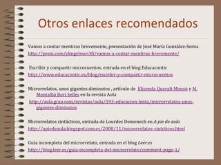 Otros enlaces recomendados
Vamos a contar mentiras brevemente, presentación de José María González-Serna
http://prezi.com/ykngelxwo3fi/vamos-a-contar-mentiras-brevemente/
Escribir y compartir microcuentos, entrada en el blog Educacontic
http://www.educacontic.es/blog/escribir-y-compartir-microcuentos
Microrrelatos, unos gigantes diminutos , artículo de Elisenda Queralt Monsó y M.
Montalbà Bori Selles en la revista Aula
http://aula.grao.com/revistas/aula/193-educacion-lenta/microrrelatos-unos-
gigantes-diminutos
Microrrelatos sintácticos, entrada de Lourdes Domenech en A pie de aula
http://apiedeaula.blogspot.com.es/2008/11/microrrelatos-sintcticos.html
Guía incompleta del microrrelato, entrada en el blog Leer.es
http://blog.leer.es/guia-incompleta-del-microrrelato/comment-page-1/
 