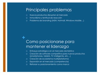 Principales problemas
    ①   Nuevos productos disruptan el mercado
    ②   Inmovilismo y lentitud de reacción
    ③   Problema de branding (MSN, Hotmail, Windows Mobile…)




+
    Como posicionarse para
    mantener el liderazgo
    ①   Enfoque estratégico en el mercado doméstico
    ②   Creación de software competitivo para nuevos productos
        (smartphones, tablets, TV inteligente, etc…)
    ③   Creación de ecosistema multiplataforma
    ④   Expansión en el mercado (competencia)
    ⑤   Reforzar su posicionamiento como marca
 
