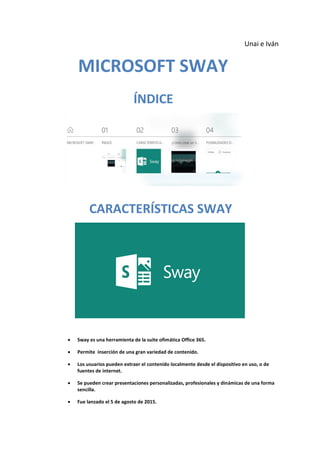 Unai e Iván
MICROSOFT SWAY
ÍNDICE
CARACTERÍSTICAS SWAY
 Sway es una herramienta de la suite ofimática Office 365.
 Permite inserción de una gran variedad de contenido.
 Los usuarios pueden extraer el contenido localmente desde el dispositivo en uso, o de
fuentes de internet.
 Se pueden crear presentaciones personalizadas, profesionales y dinámicas de una forma
sencilla.
 Fue lanzado el 5 de agosto de 2015.
 