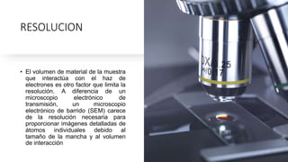 RESOLUCION
• El volumen de material de la muestra
que interactúa con el haz de
electrones es otro factor que limita la
resolución. A diferencia de un
microscopio electrónico de
transmisión, un microscopio
electrónico de barrido (SEM) carece
de la resolución necesaria para
proporcionar imágenes detalladas de
átomos individuales debido al
tamaño de la mancha y al volumen
de interacción
 