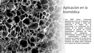 Aplicación en la
biomédica
• Los SEM tienen numerosas
aplicaciones como en el examen de
muestras de sangre y tejido para
determinar el origen de la
enfermedad y la evaluación de la
eficacia de la terapia (mientras
contribuye al diseño de nuevos
tratamientos). Ejemplos de uso:
detección de patógenos y
enfermedades, ensayos de vacunas
y medicamentos, análisis de
muestras a lo largo de la vida de un
paciente, frente a la comparación de
muestras de tejido entre individuos
en un grupo de control y de prueba.
 