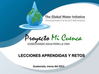 Proyecto Mi CuencaCOSECHANDO AGUA PARA LA VIDA
Guatemala, marzo del 2013
LECCIONES APRENDIDAS Y RETOS
 