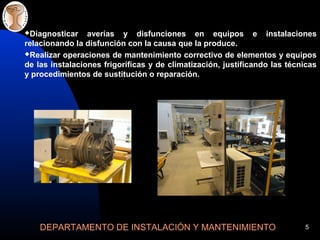 DEPARTAMENTO DE INSTALACIÓN Y MANTENIMIENTO 5
Diagnosticar averías y disfunciones en equipos e instalaciones
relacionando la disfunción con la causa que la produce.
Realizar operaciones de mantenimiento correctivo de elementos y equipos
de las instalaciones frigoríficas y de climatización, justificando las técnicas
y procedimientos de sustitución o reparación.
 