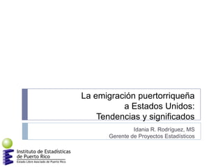 La emigración puertorriqueña
a Estados Unidos:
Tendencias y significados
Idania R. Rodríguez, MS
Gerente de Proyectos Estadísticos
 