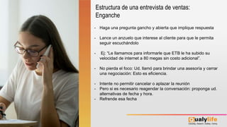 - Haga una pregunta gancho y abierta que implique respuesta
- Lance un anzuelo que interese al cliente para que le permita
seguir escuchándolo
- Ej: “Le llamamos para informarle que ETB le ha subido su
velocidad de internet a 80 megas sin costo adicional”.
- No pierda el foco: Ud. llamó para brindar una asesoría y cerrar
una negociación: Esto es eficiencia.
- Intente no permitir cancelar o aplazar la reunión
- Pero si es necesario reagendar la conversación: proponga ud.
alternativas de fecha y hora.
- Refrende esa fecha
Estructura de una entrevista de ventas:
Enganche
 