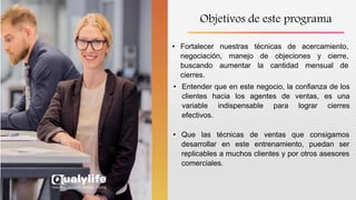 Objetivos de este programa
• Fortalecer nuestras técnicas de acercamiento,
negociación, manejo de objeciones y cierre,
buscando aumentar la cantidad mensual de
cierres.
• Entender que en este negocio, la confianza de los
clientes hacia los agentes de ventas, es una
variable indispensable para lograr cierres
efectivos.
• Que las técnicas de ventas que consigamos
desarrollar en este entrenamiento, puedan ser
replicables a muchos clientes y por otros asesores
comerciales.
 