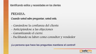 PREMISA:
Cuando usted sabe preguntar, usted está:
- Ganándose la confianza del cliente
- Anticipándose a las objeciones
- Garantizando el cierre
- Facilitando su labor como consultor y vendedor
¡La persona que hace las preguntas mantiene el control!
Identificando estilos y necesidades en los clientes
 