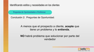 Preguntas de Oportunidades o Problemas
Identificando estilos y necesidades en los clientes
Conclusión 2: Preguntas de Oportunidad:
A menos que el prospecto a cliente, acepte que
tiene un problema y lo entienda,
NO habrá problema que solucionar por parte del
vendedor
 