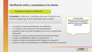 Preguntas de Impacto o implicación
• ¿Y cuánto le cuesta mensualmente ese problema?
• ¿ Y cuántas ventas pierde por ello mensualmente?
• ¿Cuántas ventas cree haber perdido por no tener su gente bien
entrenada?
• ¿Cuánto le cuesta esa rotación anual de personal de ventas?
• ¿Cuánta rentabilidad ha dejado de percibir por…?
• ¿Cuál es el índice de satisfacción del cliente en su negocio?
• ¿Cuál es el índice de devoluciones o de PQR por parte de sus clientes?
La finalidad es evidenciar el problema, para que el cliente lo vea,
a fin de conseguir que le de la importancia que se merece. FACTOR COMÚN:
Hacer caer en cuenta al cliente, que el
problema al que se “acostumbró,” le
genera un costo que no ha percibido o
menospreciado .
Identificando estilos y necesidades en los clientes
 