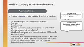 Preguntas de Solución
• ¿Es importante para ud. solucionar este problema?
• ¿Por qué?
• ¿Qué ganaría?
• ¿Cuánto se economizaría? Cómo mejoraría su rentabilidad?
• ¿Por qué le parece útil esta solución?
• ¿Qué beneficios tendría ud. si consiguiera rebajar 10 kilos en los
próximos 6 meses?
• ¿Qué ganaría ud. si consiguiera saber exactamente el porcentaje
de conversión en ventas vrs clientes que entran en sus tiendas?
• ¿Cómo cree usted que va a ayudarle recibir los interés
mensuales en vez de anualmente?
La finalidad es destacar el valor o utilidad de resolver el problema
FACTOR COMÚN:
Las preguntas de Solución siempre son
positivas
FACTOR COMÚN:
Las razones de guanacia las da el
cliente, NO el vendedor
Identificando estilos y necesidades en los clientes
 
