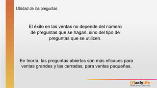El éxito en las ventas no depende del número
de preguntas que se hagan, sino del tipo de
preguntas que se utilicen.
En teoría, las preguntas abiertas son más eficaces para
ventas grandes y las cerradas, para ventas pequeñas.
Utilidad de las preguntas
 
