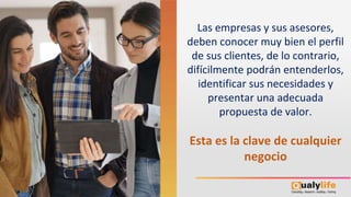 Las empresas y sus asesores,
deben conocer muy bien el perfil
de sus clientes, de lo contrario,
difícilmente podrán entenderlos,
identificar sus necesidades y
presentar una adecuada
propuesta de valor.
Esta es la clave de cualquier
negocio
 